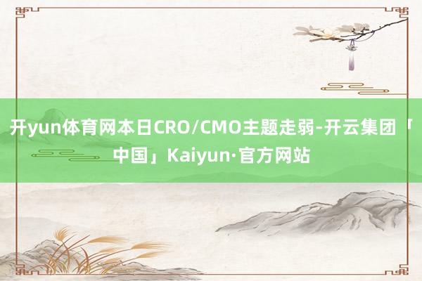 开yun体育网本日CRO/CMO主题走弱-开云集团「中国」Kaiyun·官方网站