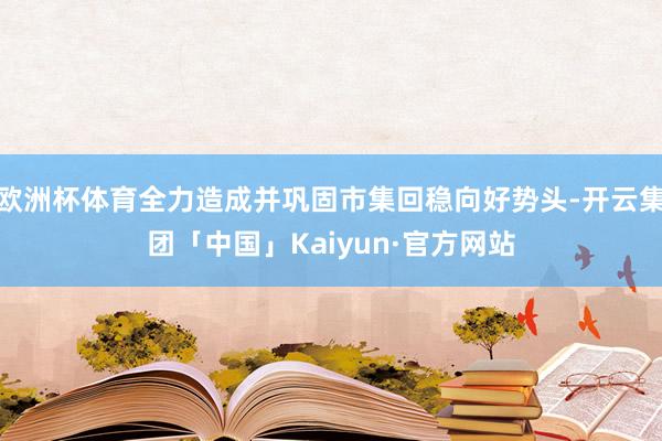 欧洲杯体育全力造成并巩固市集回稳向好势头-开云集团「中国」Kaiyun·官方网站