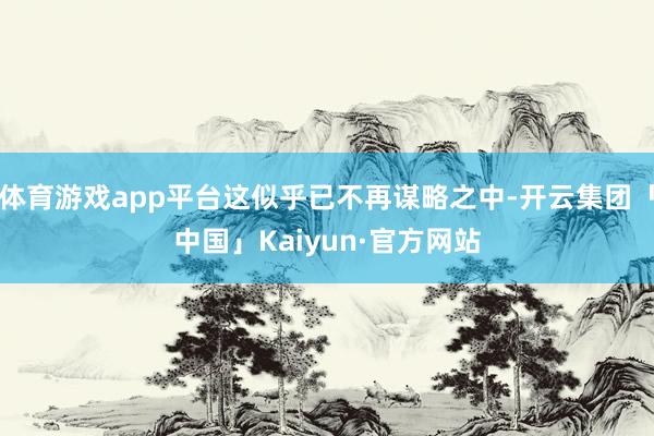 体育游戏app平台这似乎已不再谋略之中-开云集团「中国」Kaiyun·官方网站