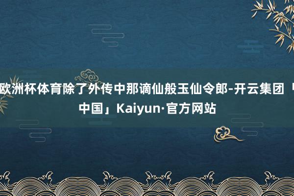 欧洲杯体育除了外传中那谪仙般玉仙令郎-开云集团「中国」Kaiyun·官方网站