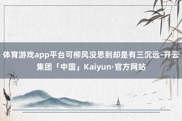 体育游戏app平台可柳风没思到却是有三沉远-开云集团「中国」Kaiyun·官方网站