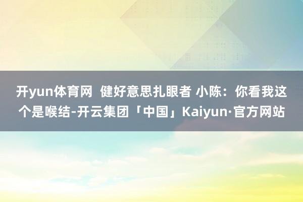 开yun体育网 健好意思扎眼者 小陈:你看我这个是喉结-开云集团「中国」Kaiyun·官方网站
