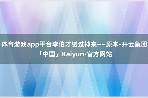 体育游戏app平台李伯才缓过神来——原本-开云集团「中国」Kaiyun·官方网站