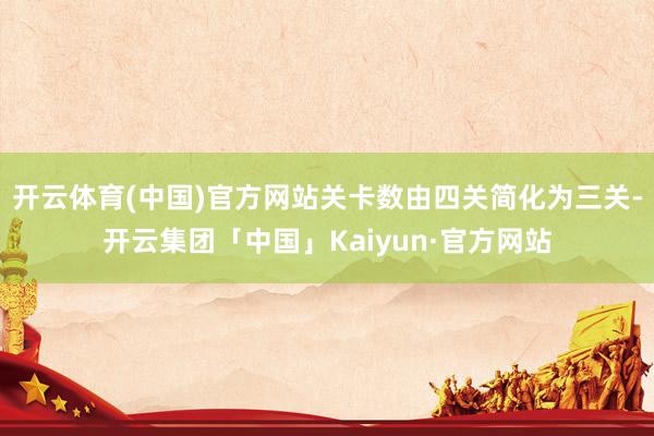 开云体育(中国)官方网站关卡数由四关简化为三关-开云集团「中国」Kaiyun·官方网站