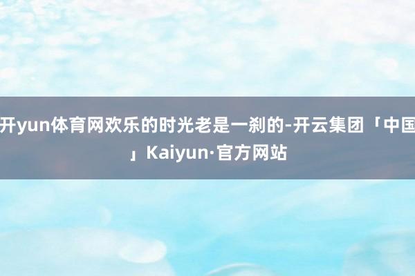 开yun体育网欢乐的时光老是一刹的-开云集团「中国」Kaiyun·官方网站