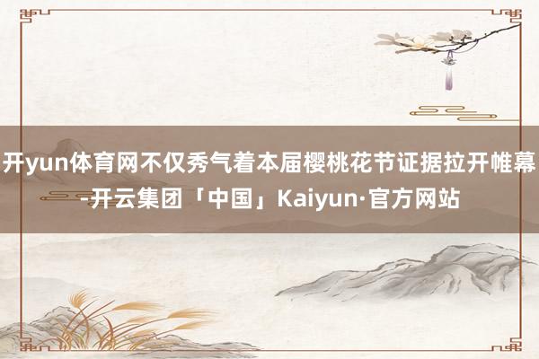 开yun体育网不仅秀气着本届樱桃花节证据拉开帷幕-开云集团「中国」Kaiyun·官方网站