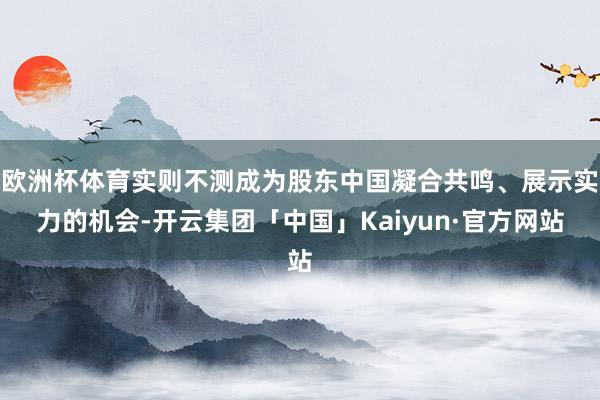 欧洲杯体育实则不测成为股东中国凝合共鸣、展示实力的机会-开云集团「中国」Kaiyun·官方网站