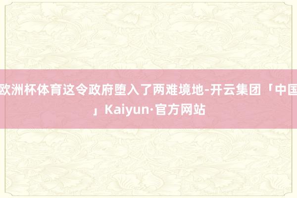 欧洲杯体育这令政府堕入了两难境地-开云集团「中国」Kaiyun·官方网站