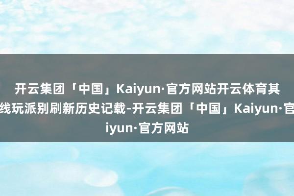 开云集团「中国」Kaiyun·官方网站开云体育其同期在线玩派