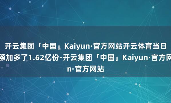 开云集团「中国」Kaiyun·官方网站开云体育当日份额加多了1.62亿份-开云集团「中国」Kaiyun·官方网站