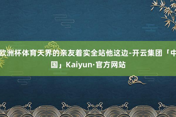 欧洲杯体育天界的亲友着实全站他这边-开云集团「中国」Kaiy