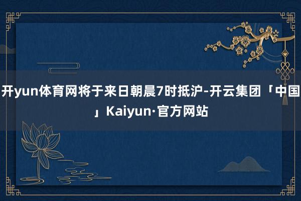 开yun体育网将于来日朝晨7时抵沪-开云集团「中国」Kaiyun·官方网站