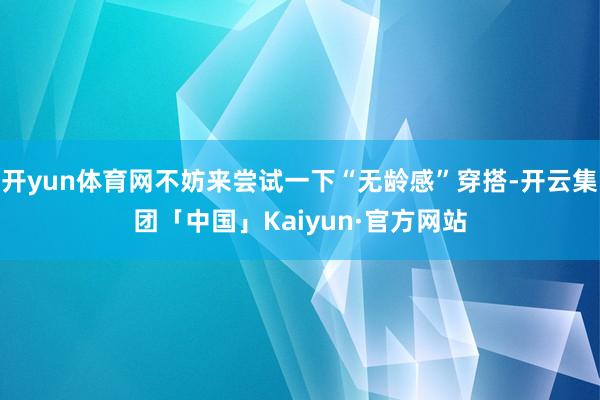 开yun体育网不妨来尝试一下“无龄感”穿搭-开云集团「中国」Kaiyun·官方网站