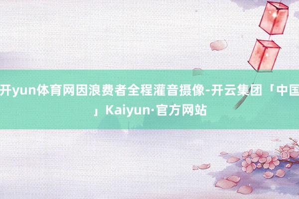 开yun体育网因浪费者全程灌音摄像-开云集团「中国」Kaiy