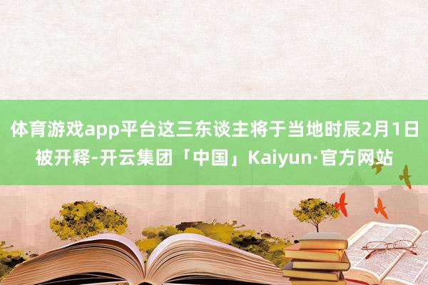 体育游戏app平台这三东谈主将于当地时辰2月1日被开释-开云