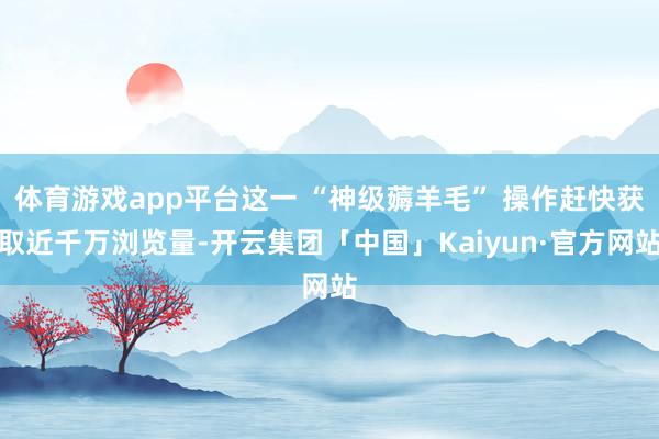 体育游戏app平台这一 “神级薅羊毛” 操作赶快获取近千万浏