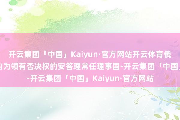 开云集团「中国」Kaiyun·官方网站开云体育俄罗斯、中国和法国均为领有否决权的安答理常任理事国-开云集团「中国」Kaiyun·官方网站