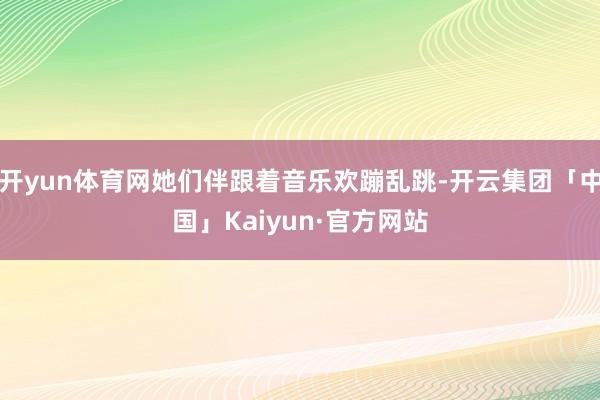 开yun体育网她们伴跟着音乐欢蹦乱跳-开云集团「中国」Kai