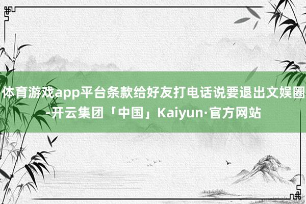 体育游戏app平台条款给好友打电话说要退出文娱圈-开云集团「中国」Kaiyun·官方网站