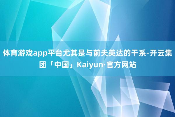 体育游戏app平台尤其是与前夫英达的干系-开云集团「中国」K