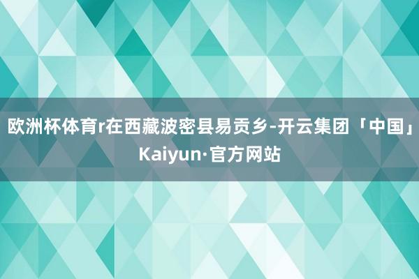 欧洲杯体育 r在西藏波密县易贡乡-开云集团「中国」Kaiyun·官方网站