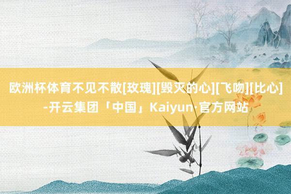 欧洲杯体育不见不散[玫瑰][毁灭的心][飞吻][比心]-开云