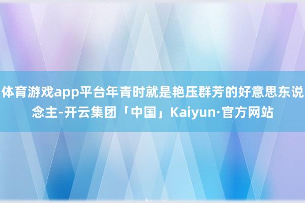体育游戏app平台年青时就是艳压群芳的好意思东说念主-开云集