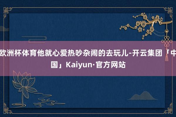 欧洲杯体育他就心爱热吵杂闹的去玩儿-开云集团「中国」Kaiy