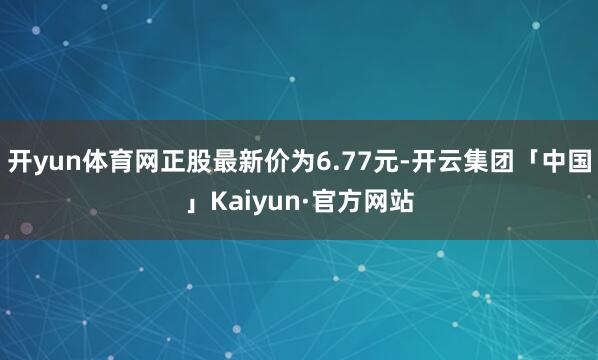 开yun体育网正股最新价为6.77元-开云集团「中国」Kai