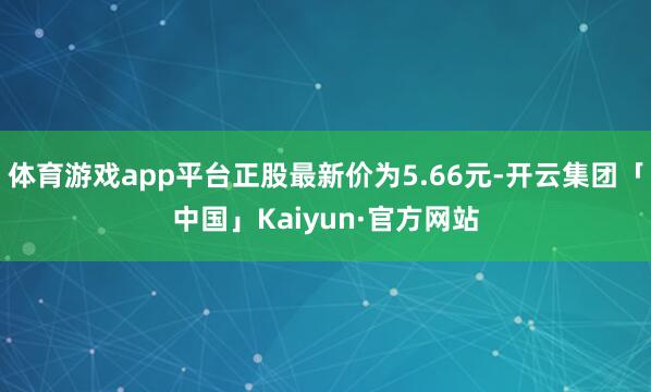 体育游戏app平台正股最新价为5.66元-开云集团「中国」K