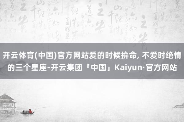 开云体育(中国)官方网站爱的时候拚命, 不爱时绝情的三个星座