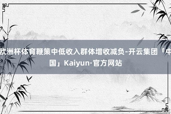 欧洲杯体育鞭策中低收入群体增收减负-开云集团「中国」Kaiy