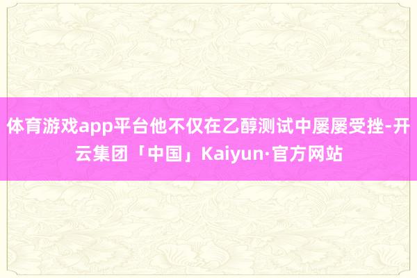 体育游戏app平台他不仅在乙醇测试中屡屡受挫-开云集团「中国