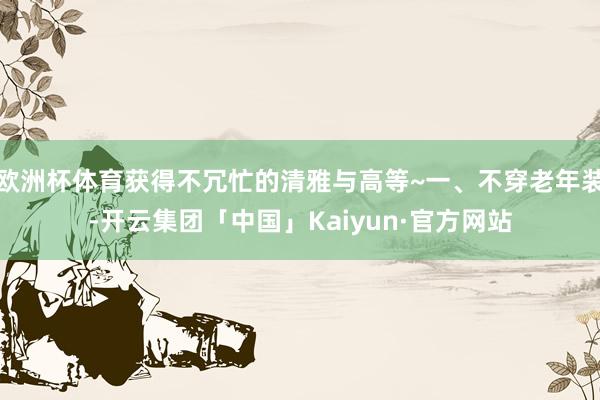 欧洲杯体育获得不冗忙的清雅与高等~一、不穿老年装-开云集团「中国」Kaiyun·官方网站