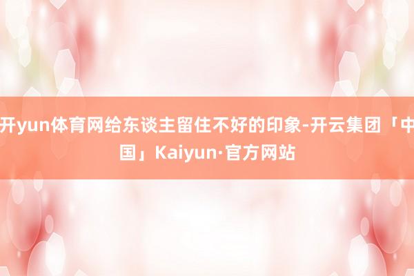 开yun体育网给东谈主留住不好的印象-开云集团「中国」Kaiyun·官方网站