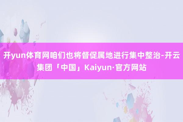 开yun体育网咱们也将督促属地进行集中整治-开云集团「中国」Kaiyun·官方网站