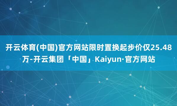 开云体育(中国)官方网站限时置换起步价仅25.48万-开云集团「中国」Kaiyun·官方网站