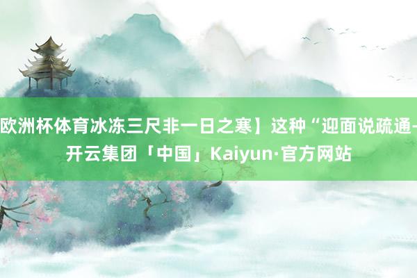 欧洲杯体育冰冻三尺非一日之寒】这种“迎面说疏通-开云集团「中国」Kaiyun·官方网站
