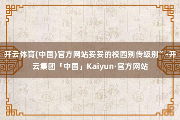 开云体育(中国)官方网站妥妥的校园别传级别”-开云集团「中国」Kaiyun·官方网站