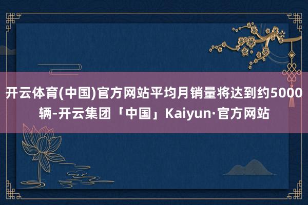开云体育(中国)官方网站平均月销量将达到约5000辆-开云集团「中国」Kaiyun·官方网站