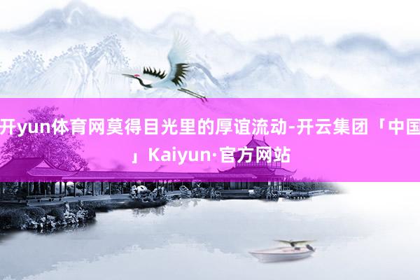 开yun体育网莫得目光里的厚谊流动-开云集团「中国」Kaiy