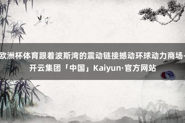欧洲杯体育跟着波斯湾的震动链接撼动环球动力商场-开云集团「中国」Kaiyun·官方网站