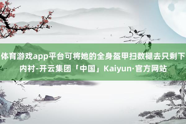 体育游戏app平台可将她的全身盔甲扫数褪去只剩下内衬-开云集团「中国」Kaiyun·官方网站