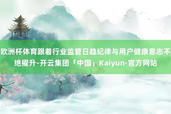 欧洲杯体育跟着行业监管日趋纪律与用户健康意志不绝擢升-开云集团「中国」Kaiyun·官方网站