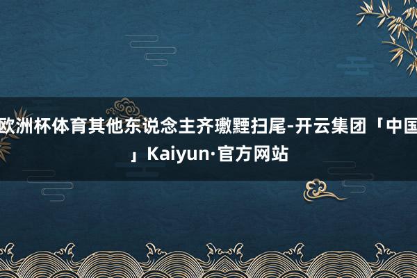 欧洲杯体育其他东说念主齐璷黫扫尾-开云集团「中国」Kaiyun·官方网站