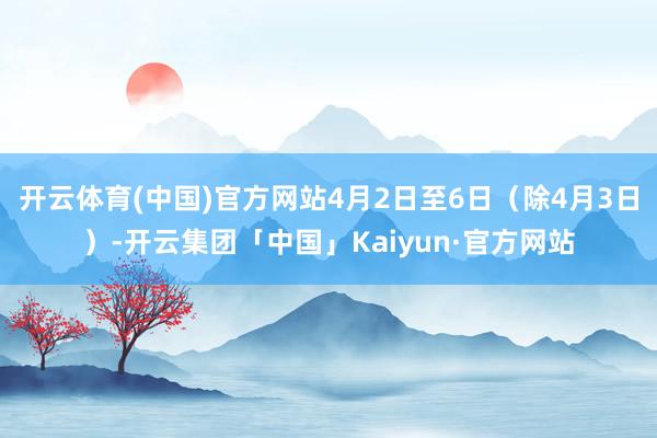 开云体育(中国)官方网站4月2日至6日（除4月3日）-开云集团「中国」Kaiyun·官方网站