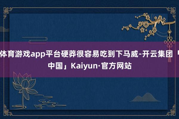 体育游戏app平台硬莽很容易吃到下马威-开云集团「中国」Kaiyun·官方网站