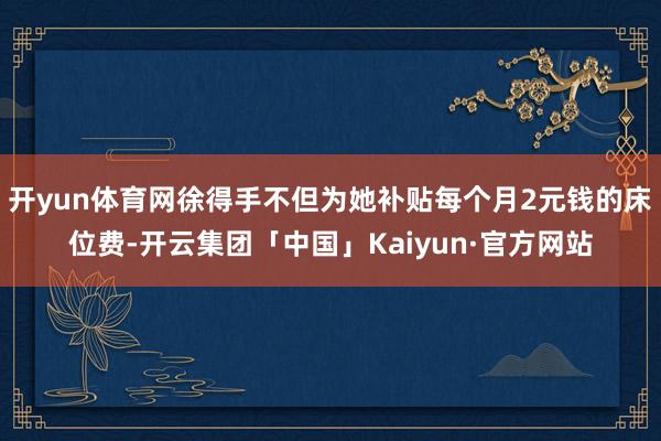 开yun体育网徐得手不但为她补贴每个月2元钱的床位费-开云集团「中国」Kaiyun·官方网站
