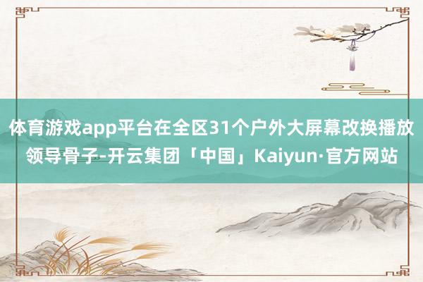 体育游戏app平台在全区31个户外大屏幕改换播放领导骨子-开云集团「中国」Kaiyun·官方网站