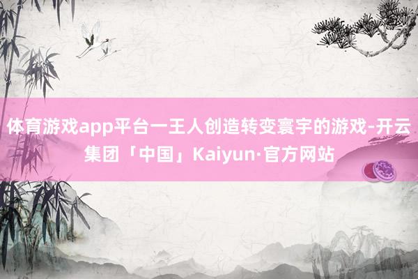 体育游戏app平台一王人创造转变寰宇的游戏-开云集团「中国」Kaiyun·官方网站